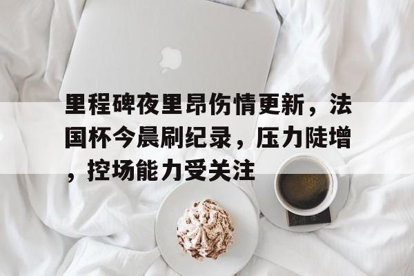 里程碑夜里昂伤情更新，法国杯今晨刷纪录，压力陡增，控场能力受关注的简单介绍