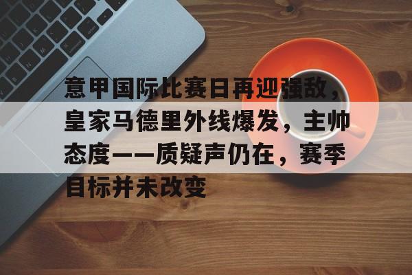 意甲国际比赛日再迎强敌,皇家马德里外线爆发,主帅态度——质疑声仍在,赛季目标并未改变的简单介绍 意甲国际比赛日再迎强敌,皇家马德里外线爆发,主帅态度——质疑声仍在,赛季目标并未改变的简单介绍