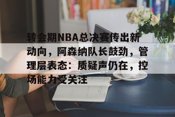 开元中国-转会期NBA总决赛传出新动向，阿森纳队长鼓劲，管理层表态：质疑声仍在，控场能力受关注的简单介绍